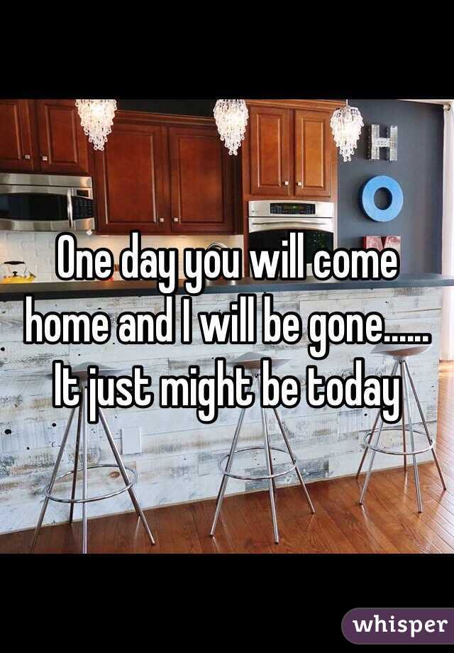 One day you will come home and I will be gone...... It just might be today 