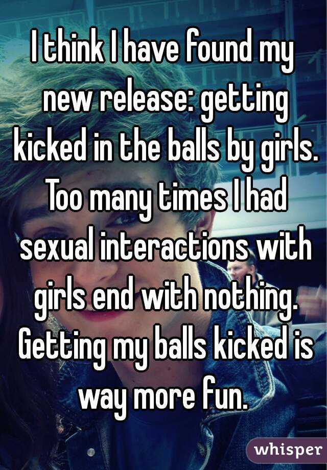 I think I have found my new release: getting kicked in the balls by girls. Too many times I had sexual interactions with girls end with nothing. Getting my balls kicked is way more fun. 