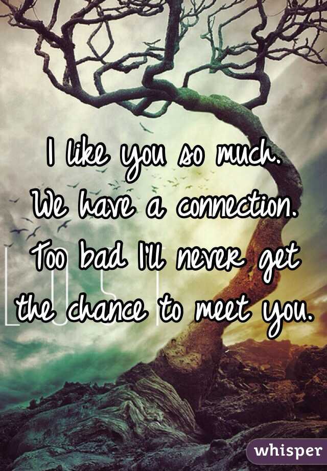 I like you so much. 
We have a connection. 
Too bad I'll never get the chance to meet you. 