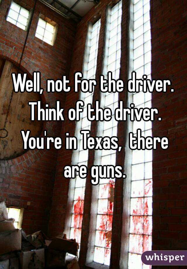 Well, not for the driver. Think of the driver. You're in Texas,  there are guns.