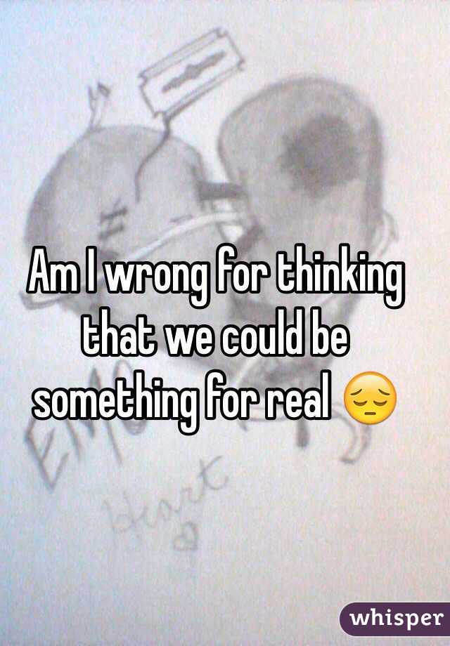 Am I wrong for thinking that we could be something for real 😔