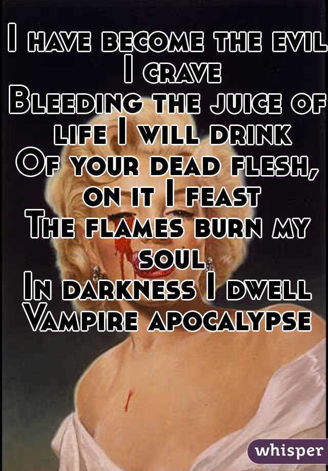 
I have become the evil I crave
Bleeding the juice of life I will drink
Of your dead flesh, on it I feast
The flames burn my soul
In darkness I dwell
Vampire apocalypse