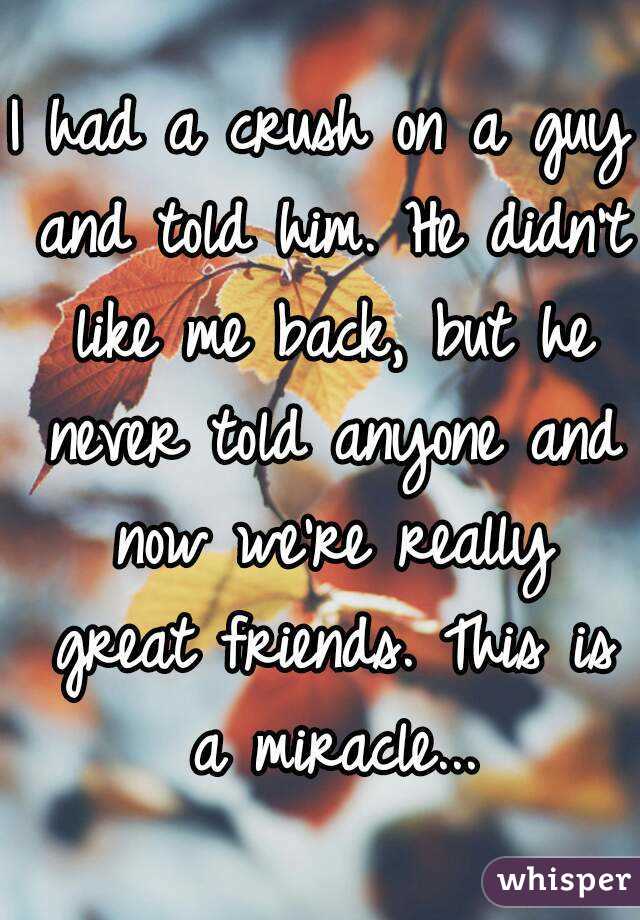 I had a crush on a guy and told him. He didn't like me back, but he never told anyone and now we're really great friends. This is a miracle...