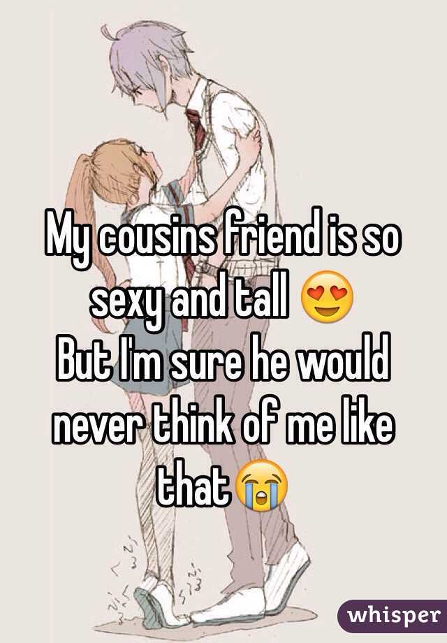 My cousins friend is so sexy and tall 😍
But I'm sure he would never think of me like that😭