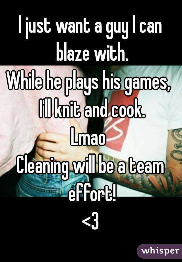 I just want a guy I can blaze with.
While he plays his games,  I'll knit and cook.
Lmao 
Cleaning will be a team effort!
<3