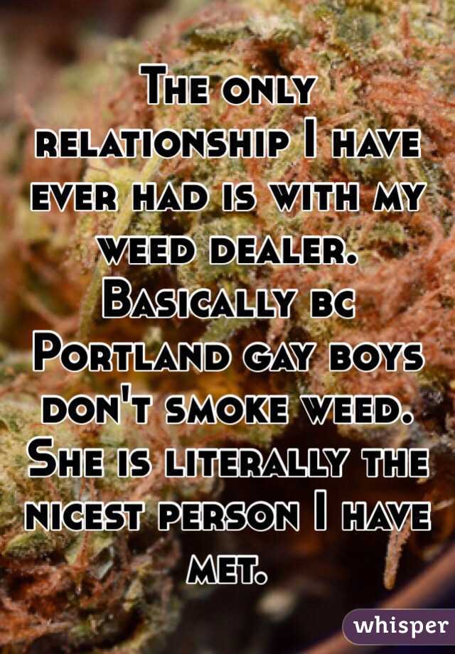 The only relationship I have ever had is with my weed dealer. Basically bc Portland gay boys don't smoke weed. She is literally the nicest person I have met. 