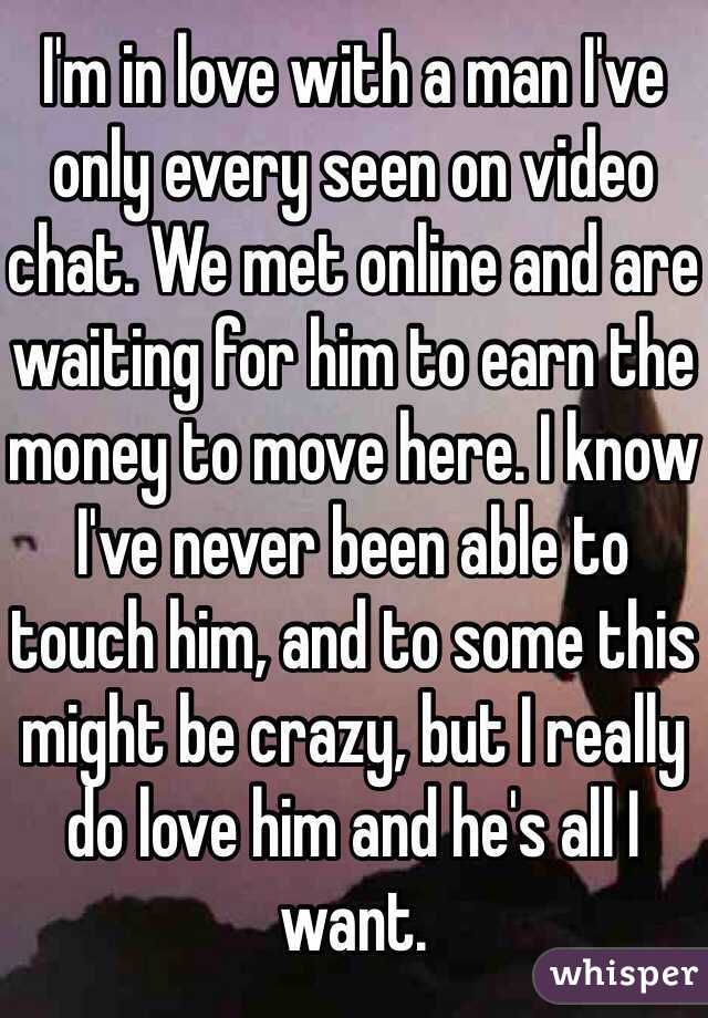 I'm in love with a man I've only every seen on video chat. We met online and are waiting for him to earn the money to move here. I know I've never been able to touch him, and to some this might be crazy, but I really do love him and he's all I want.