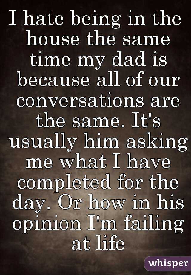 I hate being in the house the same time my dad is because all of our conversations are the same. It's usually him asking me what I have completed for the day. Or how in his opinion I'm failing at life