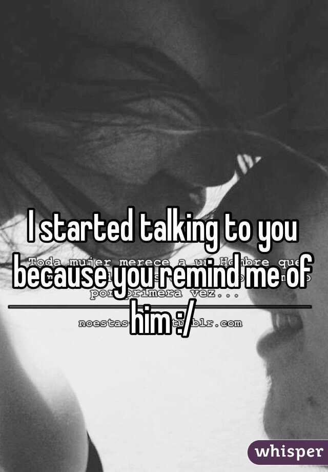 I started talking to you because you remind me of him :/