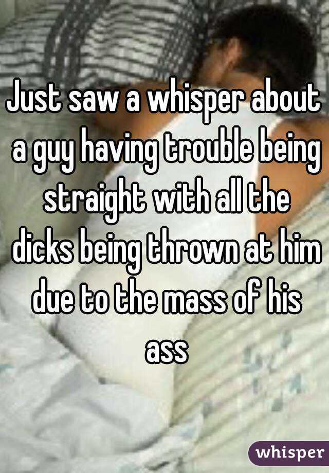 Just saw a whisper about a guy having trouble being straight with all the dicks being thrown at him due to the mass of his ass