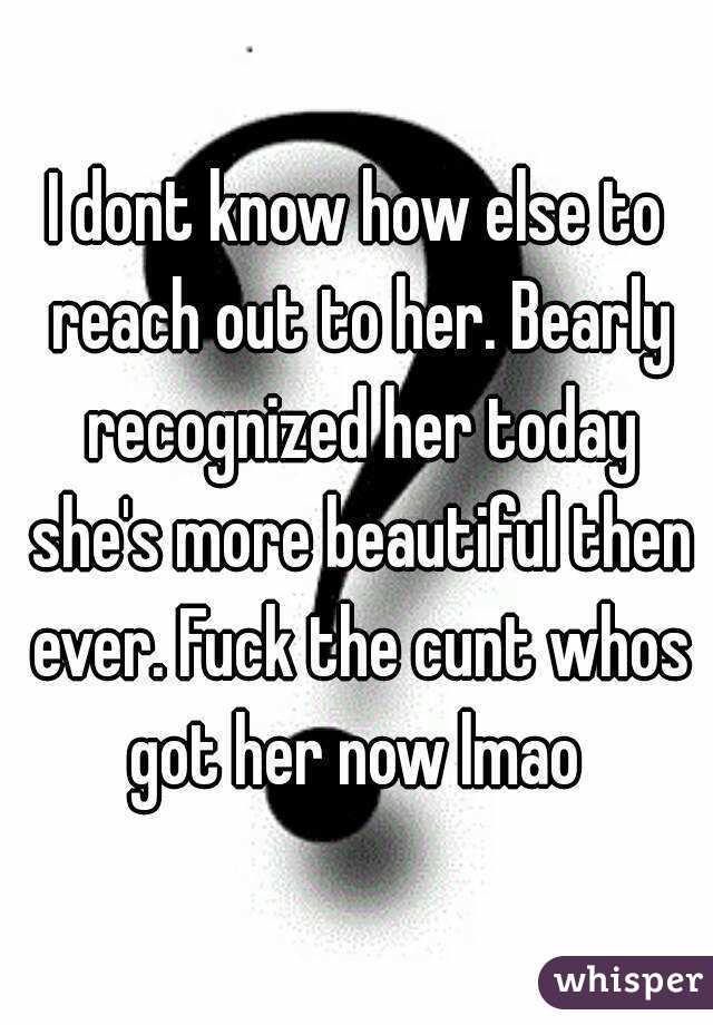 I dont know how else to reach out to her. Bearly recognized her today she's more beautiful then ever. Fuck the cunt whos got her now lmao 