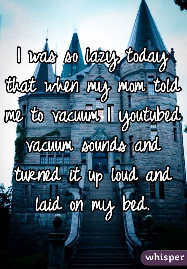 I was so lazy today that when my mom told me to vacuum I youtubed vacuum sounds and turned it up loud and laid on my bed. 