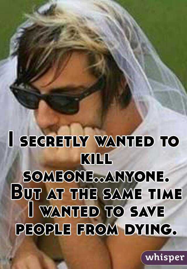 I secretly wanted to kill someone..anyone. But at the same time I wanted to save people from dying.