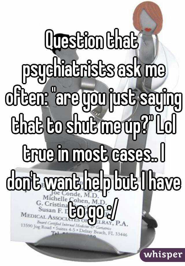 Question that psychiatrists ask me often: "are you just saying that to shut me up?" Lol true in most cases.. I don't want help but I have to go :/