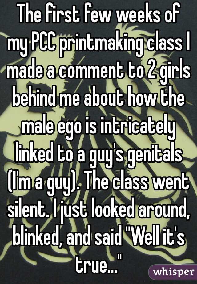 The first few weeks of my PCC printmaking class I made a comment to 2 girls behind me about how the male ego is intricately linked to a guy's genitals (I'm a guy). The class went silent. I just looked around, blinked, and said "Well it's true..."