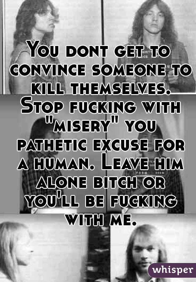 You dont get to convince someone to kill themselves. Stop fucking with "misery" you pathetic excuse for a human. Leave him alone bitch or you'll be fucking with me.