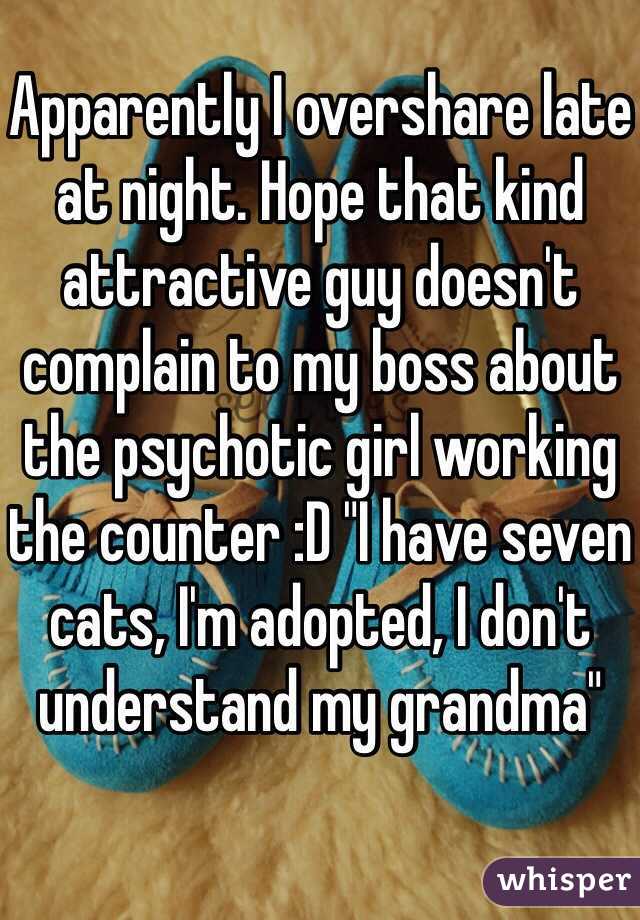 Apparently I overshare late at night. Hope that kind attractive guy doesn't complain to my boss about the psychotic girl working the counter :D "I have seven cats, I'm adopted, I don't understand my grandma"