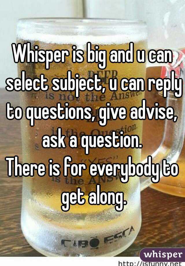 Whisper is big and u can select subject, u can reply to questions, give advise,  ask a question. 
There is for everybody to get along.