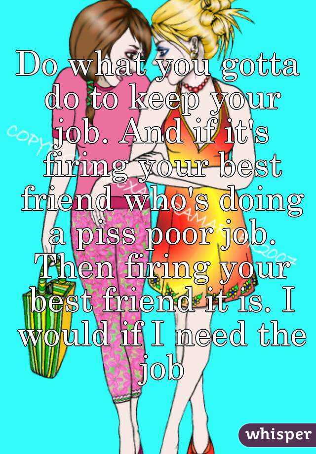 Do what you gotta do to keep your job. And if it's firing your best friend who's doing a piss poor job. Then firing your best friend it is. I would if I need the job