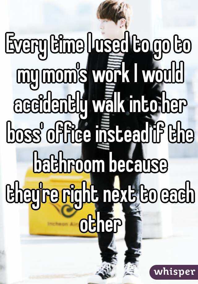 Every time I used to go to my mom's work I would accidently walk into her boss' office instead if the bathroom because they're right next to each other