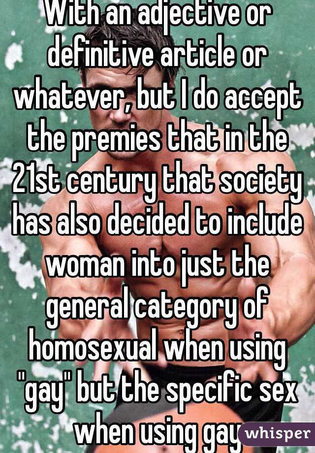 With an adjective or definitive article or whatever, but I do accept the premies that in the 21st century that society has also decided to include woman into just the general category of homosexual when using "gay" but the specific sex when using gay 