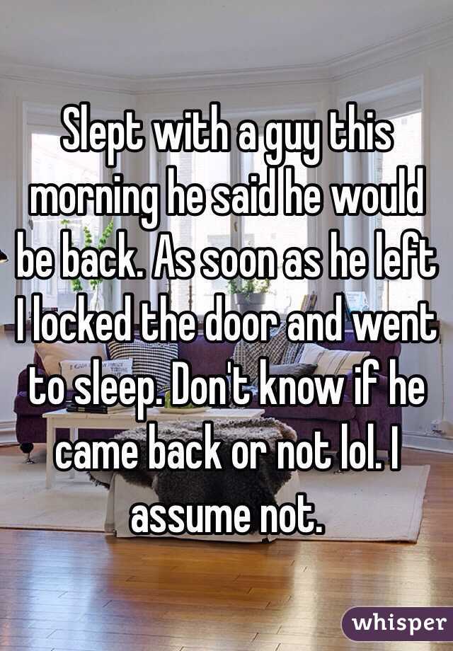 Slept with a guy this morning he said he would be back. As soon as he left I locked the door and went to sleep. Don't know if he came back or not lol. I assume not.