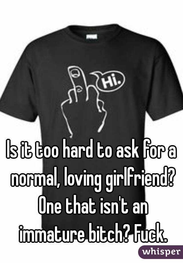 Is it too hard to ask for a normal, loving girlfriend? One that isn't an immature bitch? Fuck.