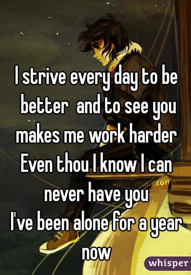 I strive every day to be better  and to see you makes me work harder 
Even thou I know I can never have you 
I've been alone for a year now 