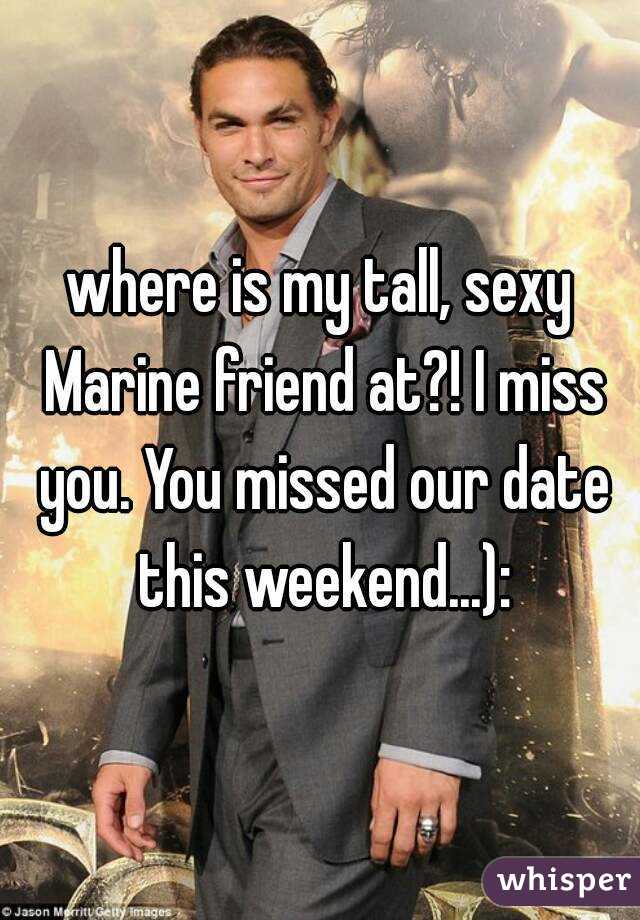 where is my tall, sexy Marine friend at?! I miss you. You missed our date this weekend...):