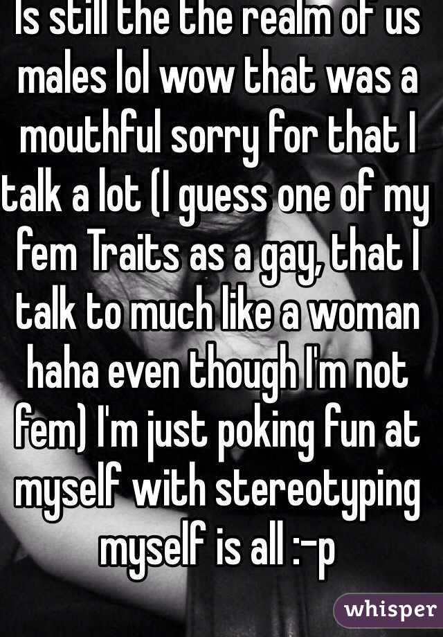 Is still the the realm of us males lol wow that was a mouthful sorry for that I talk a lot (I guess one of my fem Traits as a gay, that I talk to much like a woman haha even though I'm not fem) I'm just poking fun at myself with stereotyping myself is all :-p