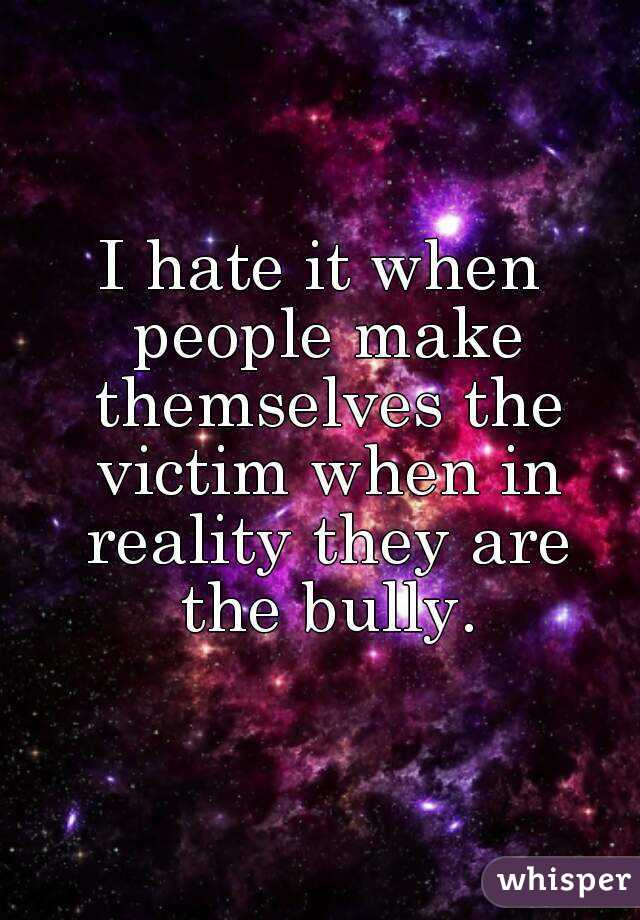 I hate it when people make themselves the victim when in reality they are the bully.