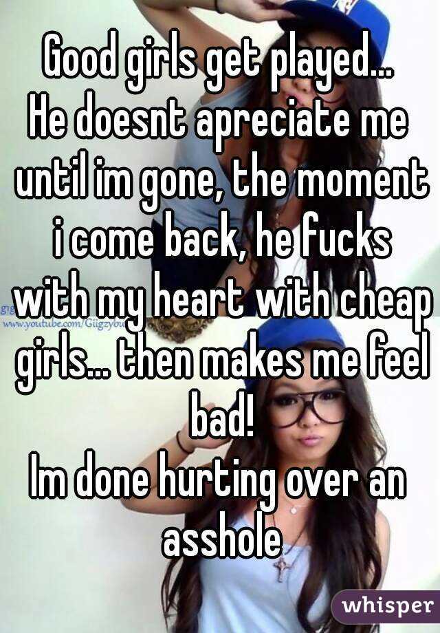 Good girls get played...
He doesnt apreciate me until im gone, the moment i come back, he fucks with my heart with cheap girls... then makes me feel bad!
Im done hurting over an asshole