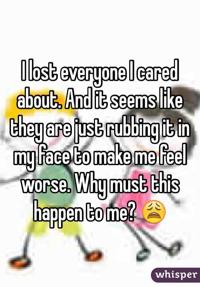 I lost everyone I cared about. And it seems like they are just rubbing it in my face to make me feel worse. Why must this happen to me? 😩