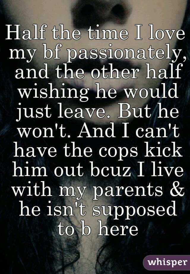 Half the time I love my bf passionately, and the other half wishing he would just leave. But he won't. And I can't have the cops kick him out bcuz I live with my parents & he isn't supposed to b here