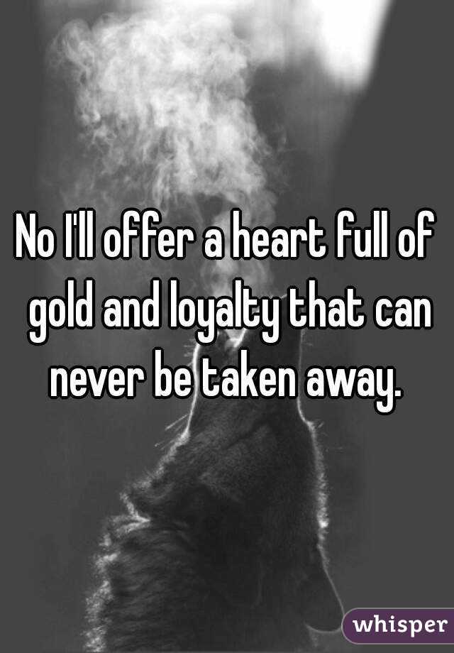 No I'll offer a heart full of gold and loyalty that can never be taken away. 