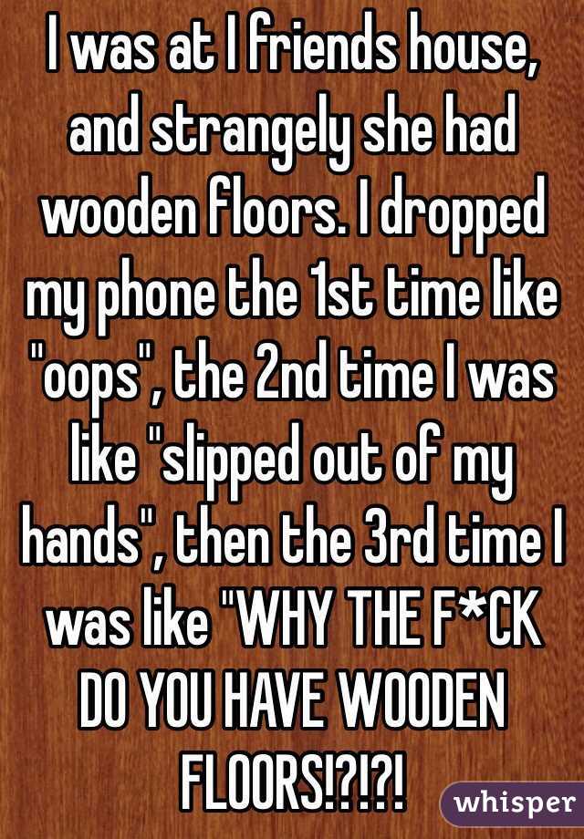 I was at I friends house, and strangely she had wooden floors. I dropped my phone the 1st time like "oops", the 2nd time I was  like "slipped out of my hands", then the 3rd time I was like "WHY THE F*CK DO YOU HAVE WOODEN FLOORS!?!?!