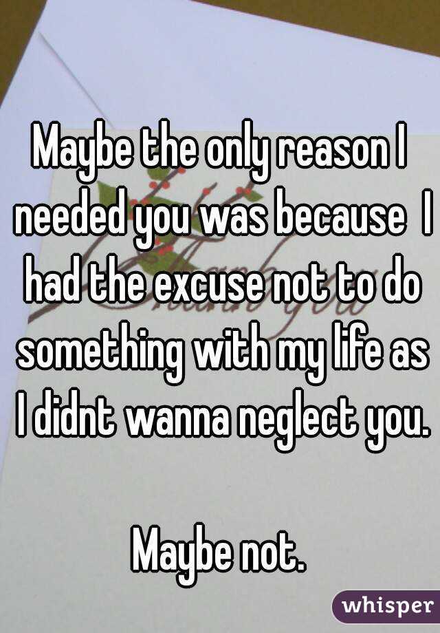 Maybe the only reason I needed you was because  I had the excuse not to do something with my life as I didnt wanna neglect you. 
Maybe not.