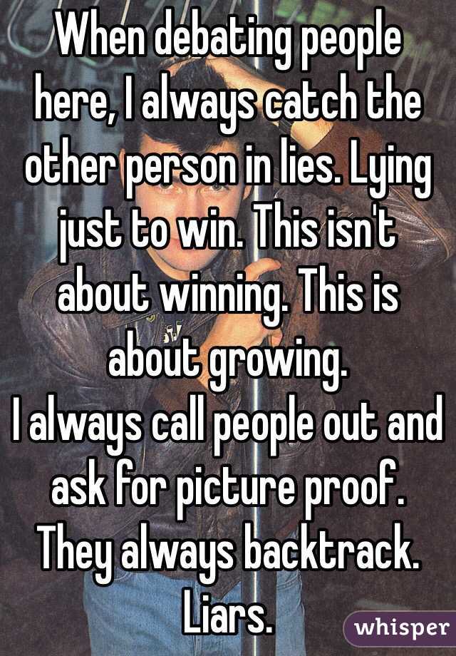 When debating people here, I always catch the other person in lies. Lying just to win. This isn't about winning. This is about growing. 
I always call people out and ask for picture proof. They always backtrack. Liars.