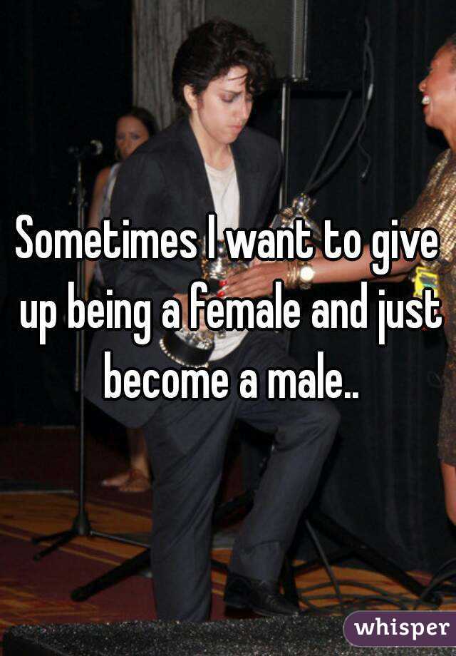 Sometimes I want to give up being a female and just become a male..