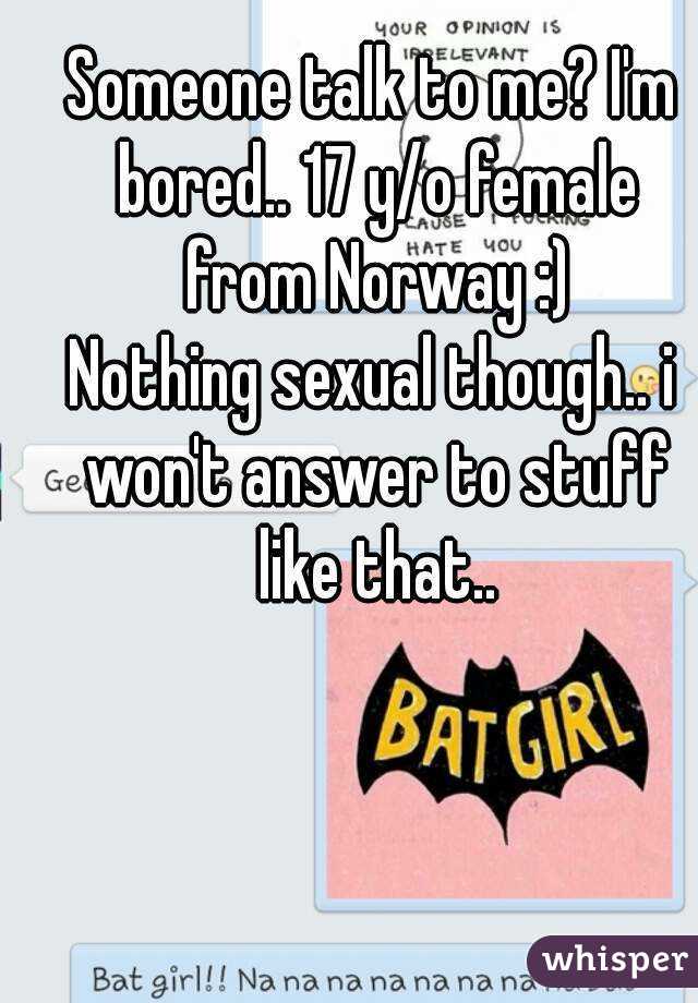 Someone talk to me? I'm bored.. 17 y/o female from Norway :)
Nothing sexual though.. i won't answer to stuff like that..