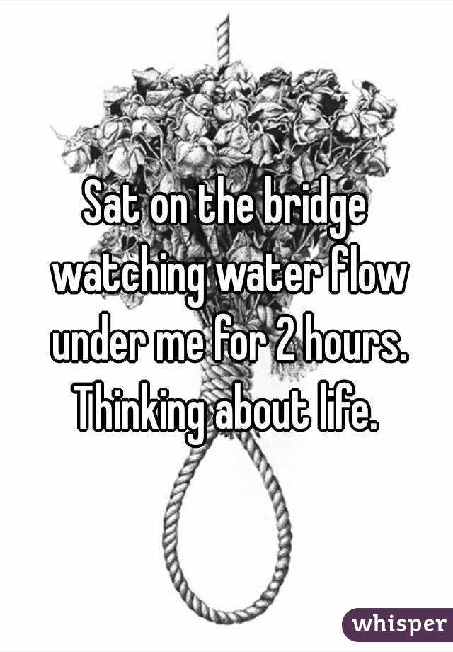 Sat on the bridge watching water flow under me for 2 hours. Thinking about life. 