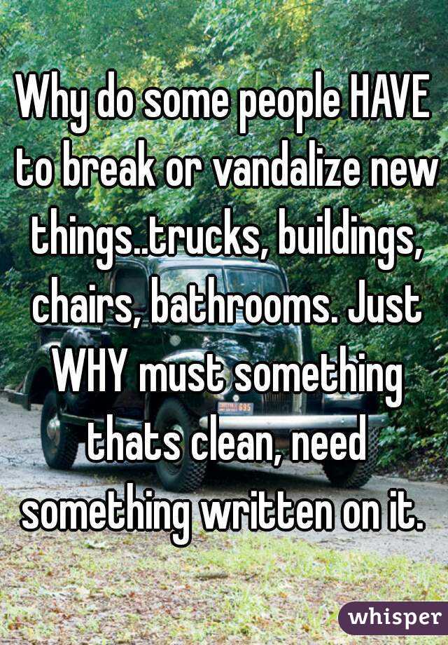 Why do some people HAVE to break or vandalize new things..trucks, buildings, chairs, bathrooms. Just WHY must something thats clean, need something written on it. 