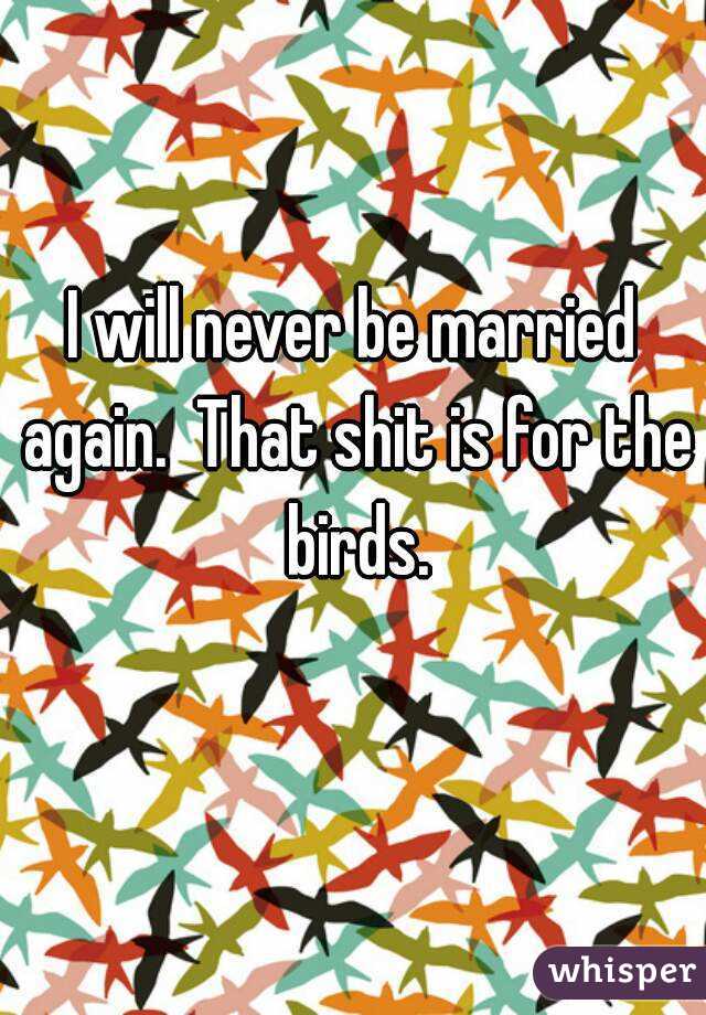 I will never be married again.  That shit is for the birds.