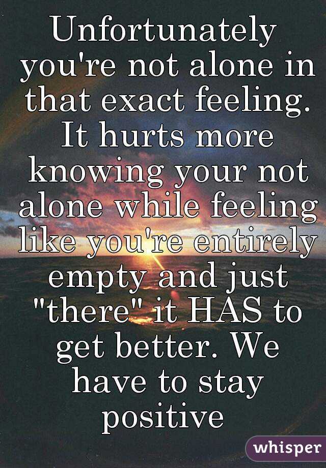 Unfortunately you're not alone in that exact feeling. It hurts more knowing your not alone while feeling like you're entirely empty and just "there" it HAS to get better. We have to stay positive 