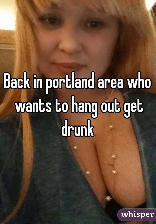 Back in portland area who wants to hang out get drunk 