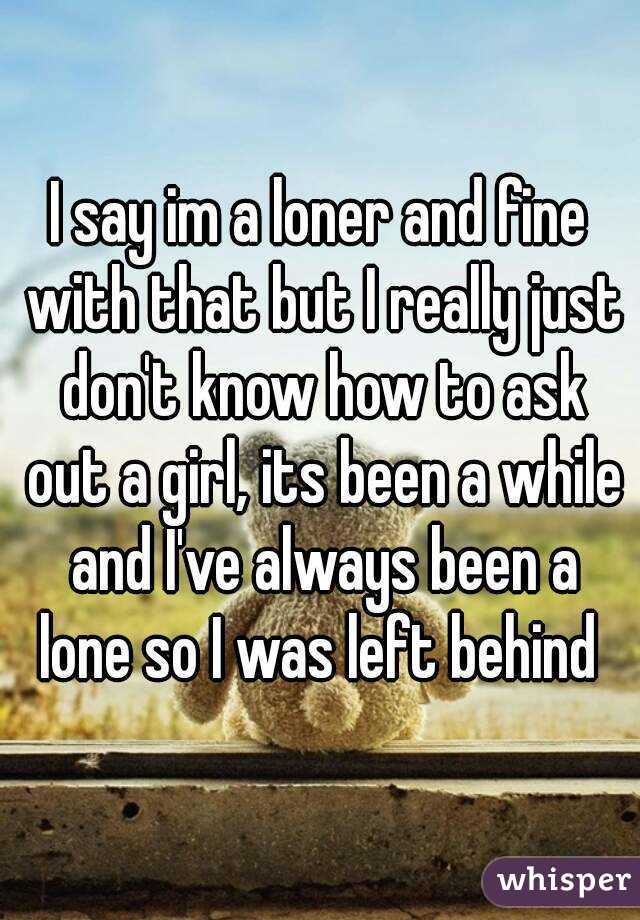 I say im a loner and fine with that but I really just don't know how to ask out a girl, its been a while and I've always been a lone so I was left behind 