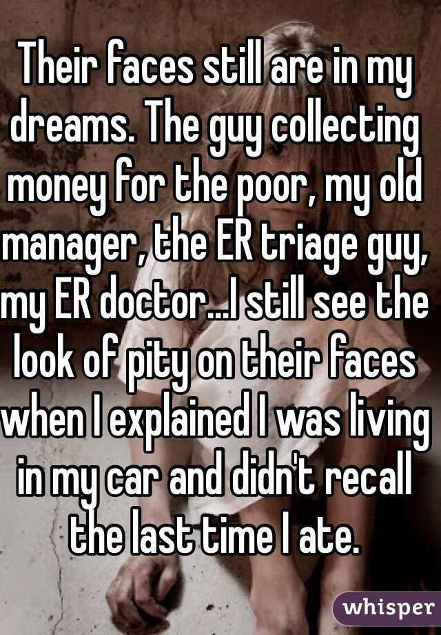 Their faces still are in my dreams. The guy collecting money for the poor, my old manager, the ER triage guy, my ER doctor...I still see the look of pity on their faces when I explained I was living in my car and didn't recall the last time I ate. 