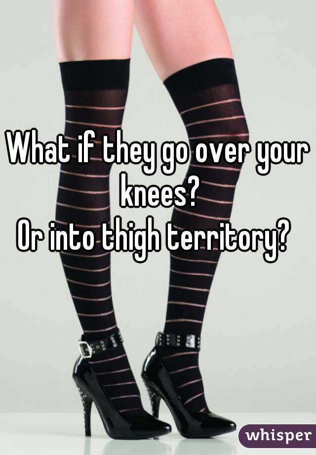 What if they go over your knees?
Or into thigh territory? 
  