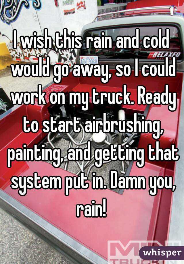 I wish this rain and cold would go away, so I could work on my truck. Ready to start airbrushing, painting, and getting that system put in. Damn you, rain! 