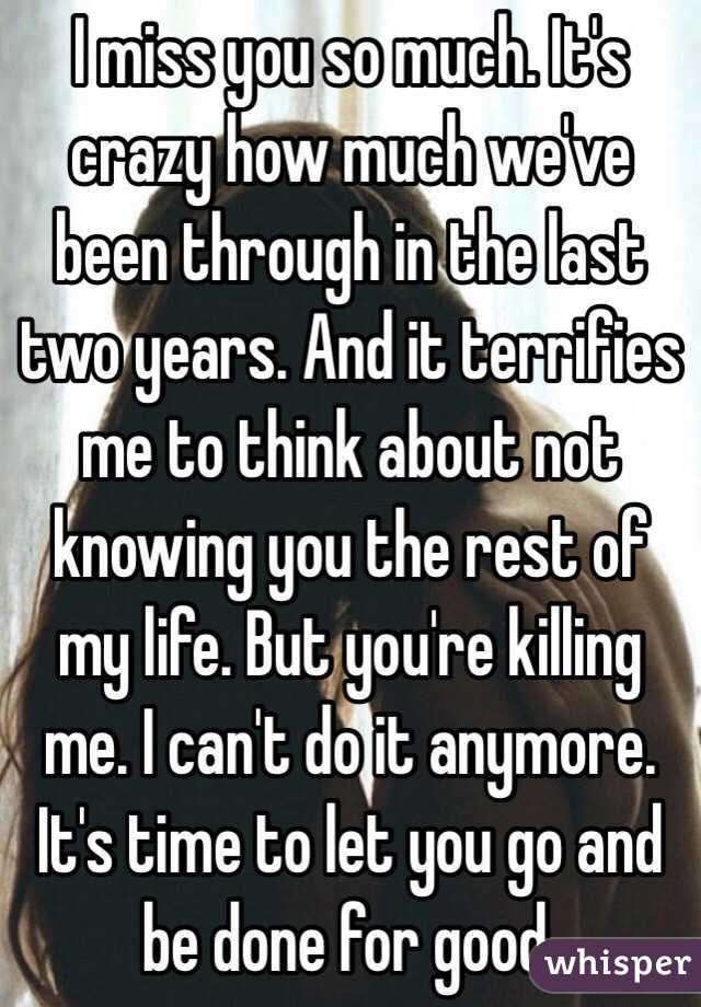 I miss you so much. It's crazy how much we've been through in the last two years. And it terrifies me to think about not knowing you the rest of my life. But you're killing me. I can't do it anymore. It's time to let you go and be done for good.